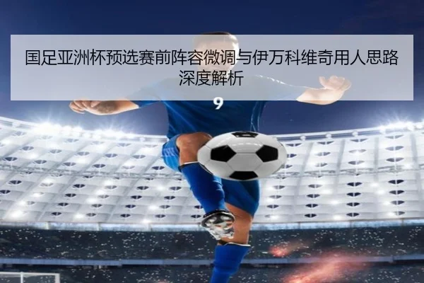 国足亚洲杯预选赛前阵容微调与伊万科维奇用人思路深度解析